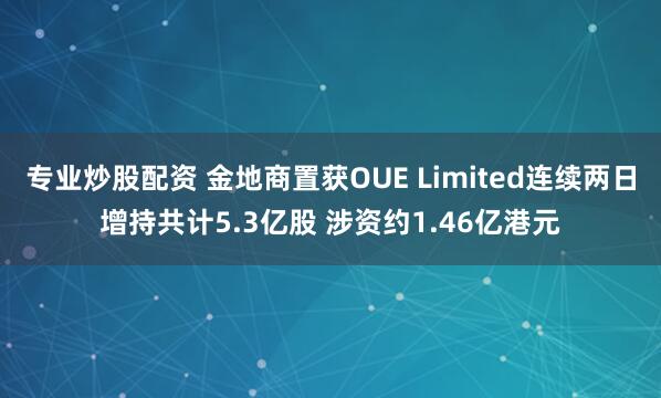 专业炒股配资 金地商置获OUE Limited连续两日增持共计5.3亿股 涉资约1.46亿港元