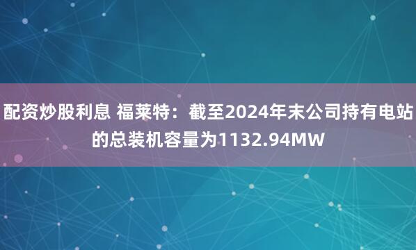 配资炒股利息 福莱特：截至2024年末公司持有电站的总装机容量为1132.94MW
