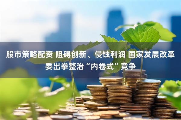股市策略配资 阻碍创新、侵蚀利润 国家发展改革委出拳整治“内卷式”竞争