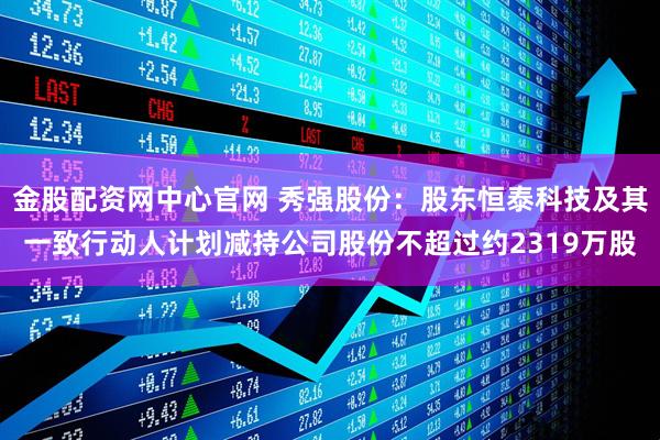 金股配资网中心官网 秀强股份：股东恒泰科技及其一致行动人计划减持公司股份不超过约2319万股
