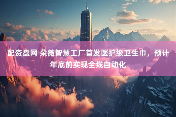配资盘网 朵薇智慧工厂首发医护级卫生巾，预计年底前实现全线自动化