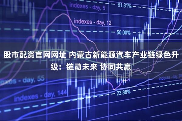 股市配资官网网址 内蒙古新能源汽车产业链绿色升级：链动未来 协同共赢
