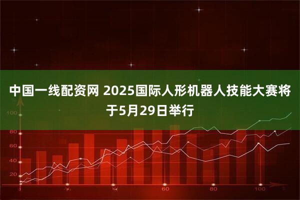 中国一线配资网 2025国际人形机器人技能大赛将于5月29日举行