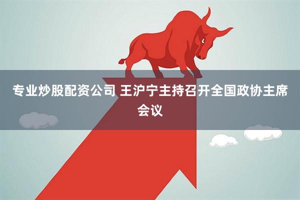 专业炒股配资公司 王沪宁主持召开全国政协主席会议
