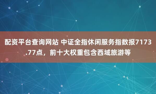 配资平台查询网站 中证全指休闲服务指数报7173.77点，前十大权重包含西域旅游等
