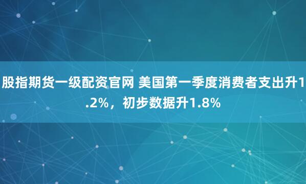 股指期货一级配资官网 美国第一季度消费者支出升1.2%，初步数据升1.8%