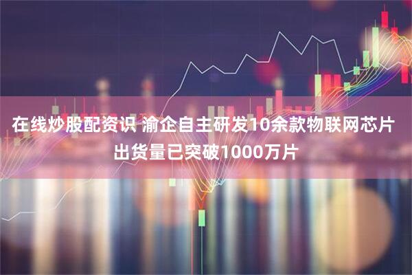 在线炒股配资识 渝企自主研发10余款物联网芯片 出货量已突破1000万片