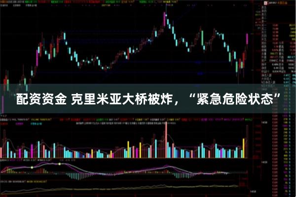配资资金 克里米亚大桥被炸，“紧急危险状态”