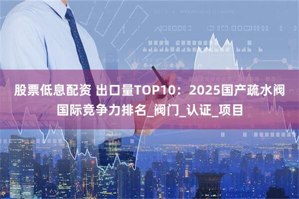 股票低息配资 出口量TOP10：2025国产疏水阀国际竞争力排名_阀门_认证_项目