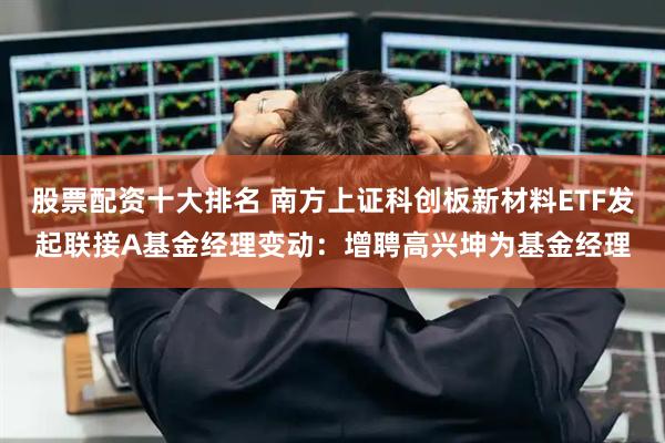 股票配资十大排名 南方上证科创板新材料ETF发起联接A基金经理变动：增聘高兴坤为基金经理