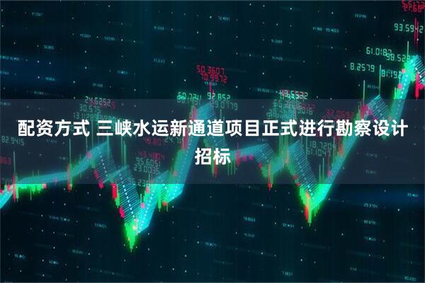 配资方式 三峡水运新通道项目正式进行勘察设计招标