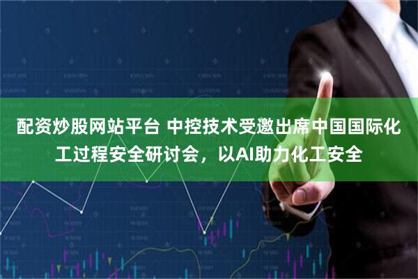 配资炒股网站平台 中控技术受邀出席中国国际化工过程安全研讨会，以AI助力化工安全