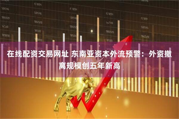 在线配资交易网址 东南亚资本外流预警：外资撤离规模创五年新高