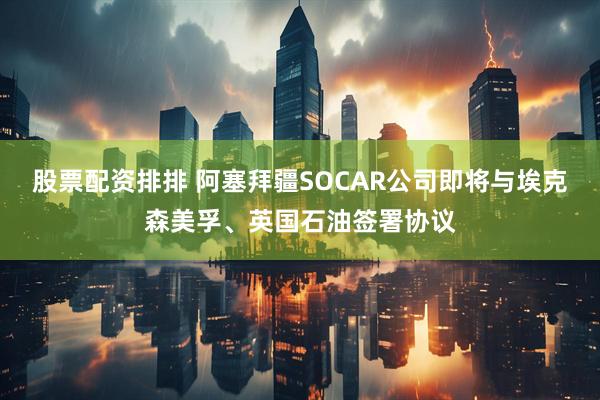 股票配资排排 阿塞拜疆SOCAR公司即将与埃克森美孚、英国石油签署协议