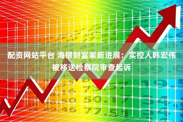 配资网站平台 海银财富案新进展：实控人韩宏伟被移送检察院审查起诉
