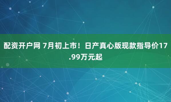 配资开户网 7月初上市！日产真心版现款指导价17.99万元起