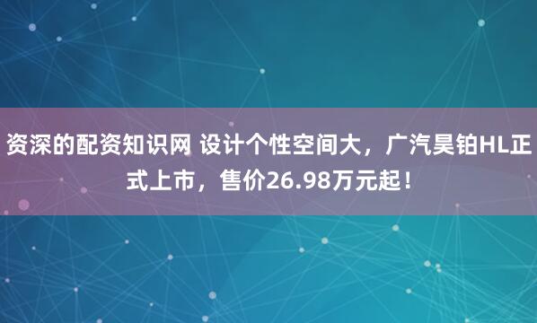 资深的配资知识网 设计个性空间大，广汽昊铂HL正式上市，售价26.98万元起！