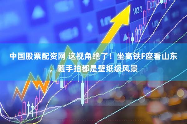 中国股票配资网 这视角绝了！坐高铁F座看山东，随手拍都是壁纸级风景