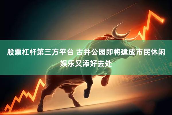 股票杠杆第三方平台 古井公园即将建成市民休闲娱乐又添好去处