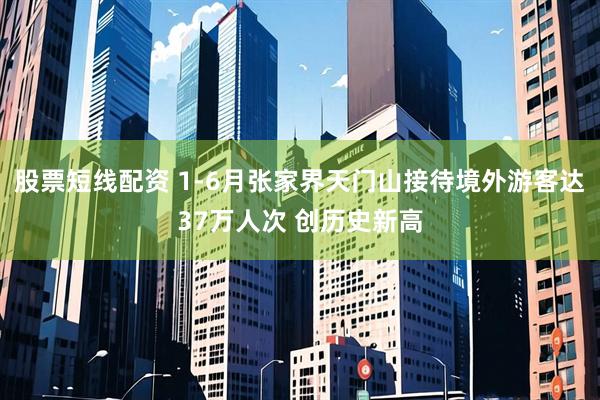 股票短线配资 1-6月张家界天门山接待境外游客达37万人次 创历史新高