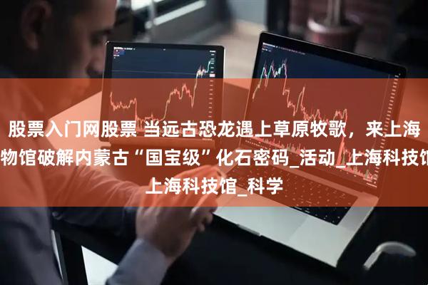 股票入门网股票 当远古恐龙遇上草原牧歌，来上海自然博物馆破解内蒙古“国宝级”化石密码_活动_上海科技馆_科学