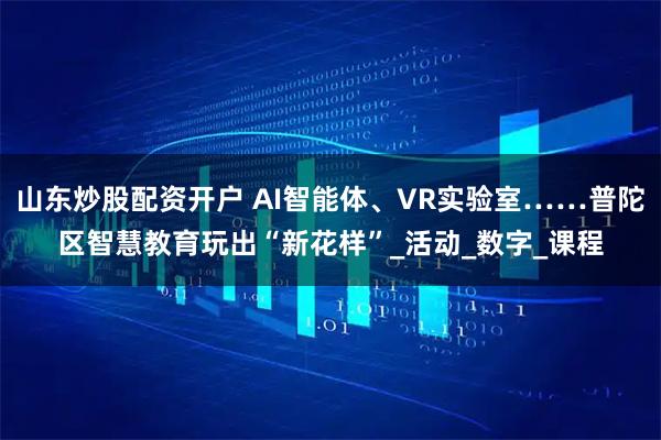 山东炒股配资开户 AI智能体、VR实验室……普陀区智慧教育玩出“新花样”_活动_数字_课程