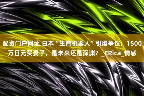 配资门户网址 日本“生育机器人”引爆争议：1500万日元买妻子，是未来还是深渊？_ERica_情感