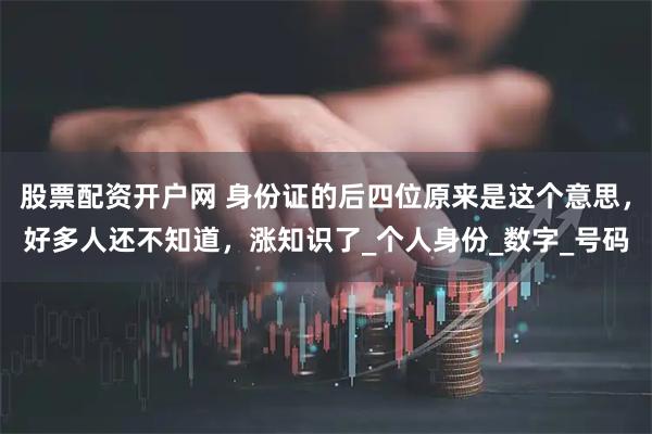 股票配资开户网 身份证的后四位原来是这个意思，好多人还不知道，涨知识了_个人身份_数字_号码