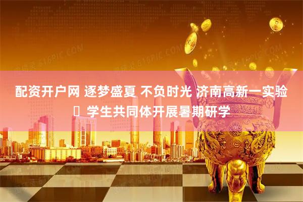 配资开户网 逐梦盛夏 不负时光 济南高新一实验​学生共同体开展暑期研学