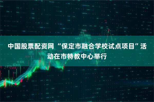 中国股票配资网 “保定市融合学校试点项目”活动在市特教中心举行