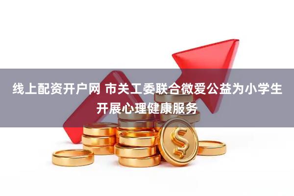 线上配资开户网 市关工委联合微爱公益为小学生开展心理健康服务