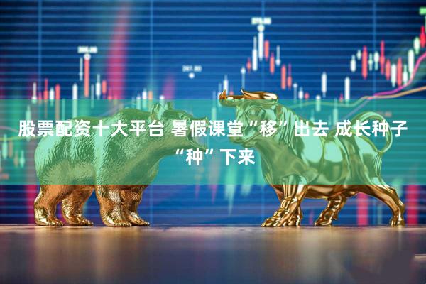 股票配资十大平台 暑假课堂“移”出去 成长种子“种”下来