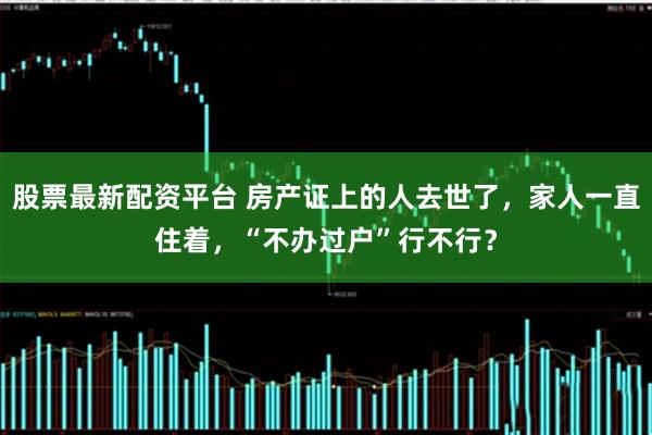 股票最新配资平台 房产证上的人去世了，家人一直住着，“不办过户”行不行？