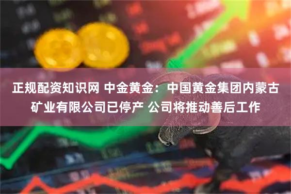 正规配资知识网 中金黄金：中国黄金集团内蒙古矿业有限公司已停产 公司将推动善后工作