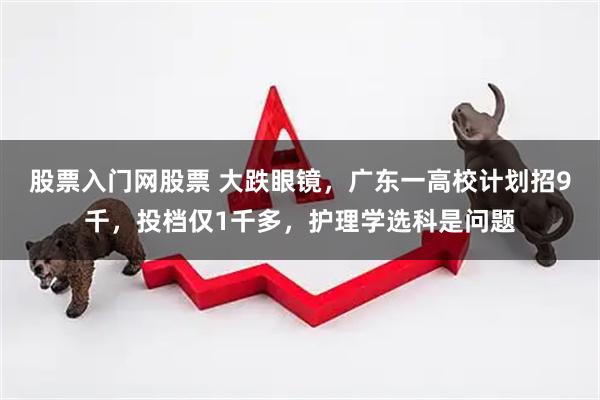 股票入门网股票 大跌眼镜，广东一高校计划招9千，投档仅1千多，护理学选科是问题