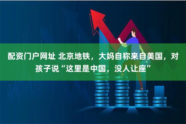 配资门户网址 北京地铁，大妈自称来自美国，对孩子说“这里是中国，没人让座”