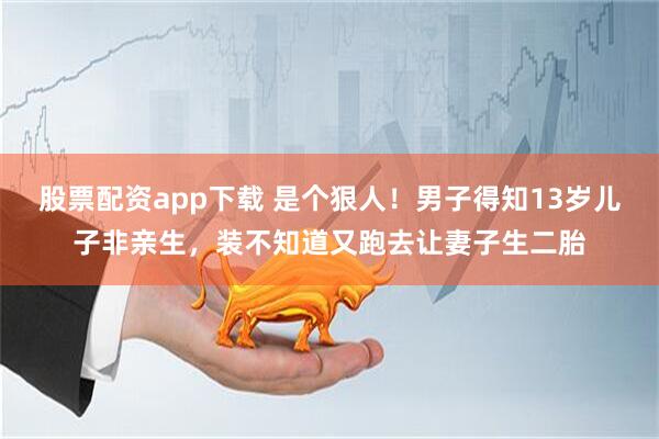 股票配资app下载 是个狠人！男子得知13岁儿子非亲生，装不知道又跑去让妻子生二胎